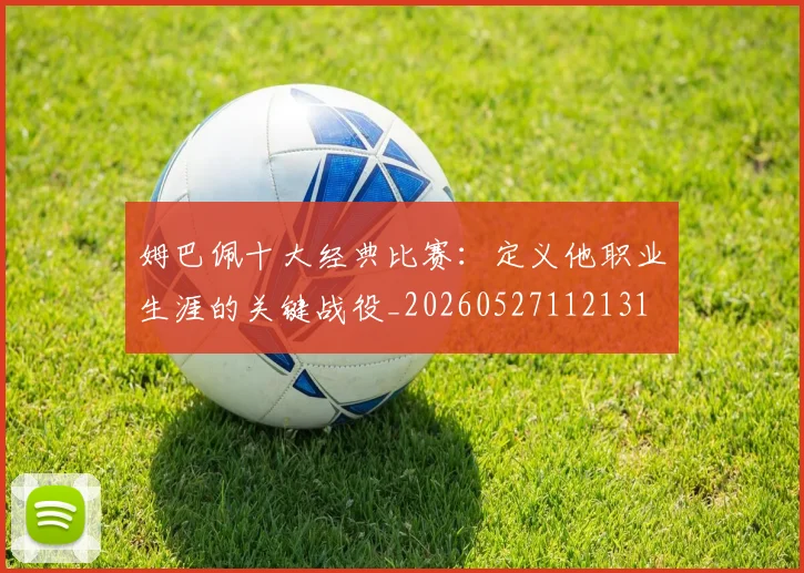 姆巴佩十大经典比赛：定义他职业生涯的关键战役_20260527112131