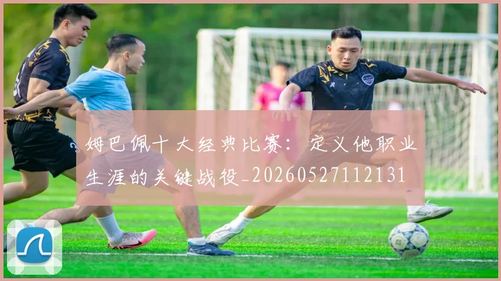 姆巴佩十大经典比赛：定义他职业生涯的关键战役_20260527112131