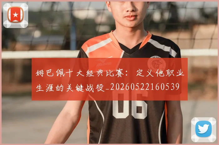 姆巴佩十大经典比赛：定义他职业生涯的关键战役_20260522160539