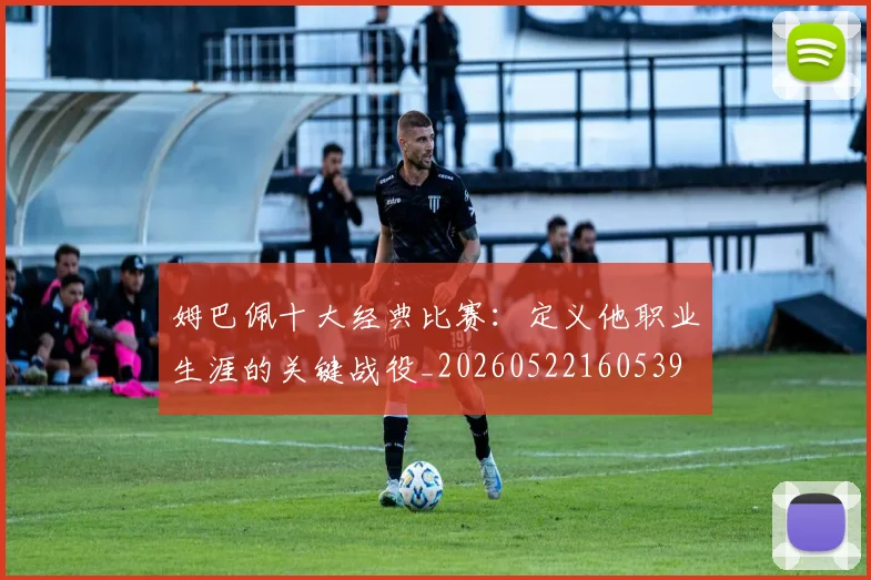 姆巴佩十大经典比赛：定义他职业生涯的关键战役_20260522160539
