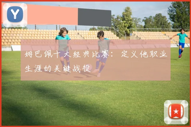姆巴佩十大经典比赛：定义他职业生涯的关键战役